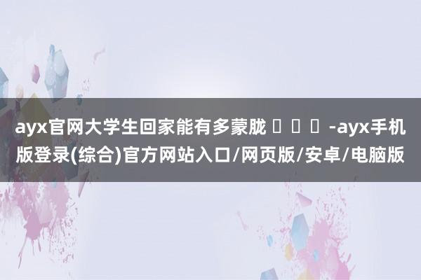 ayx官网大学生回家能有多蒙胧 ​​​-ayx手机版登录(综合)官方网站入口/网页版/安卓/电脑版