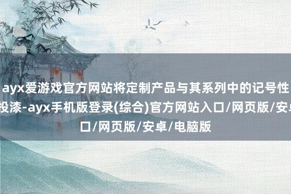 ayx爱游戏官方网站将定制产品与其系列中的记号性作品如胶投漆-ayx手机版登录(综合)官方网站入口/网页版/安卓/电脑版