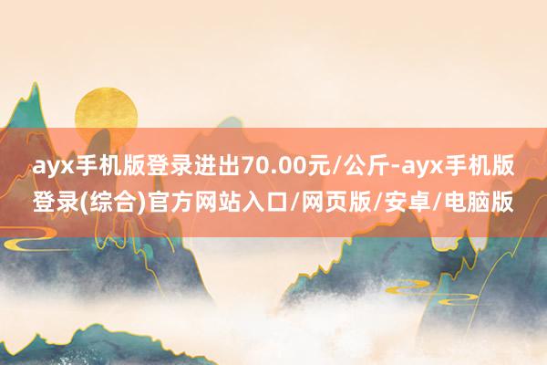 ayx手机版登录进出70.00元/公斤-ayx手机版登录(综合)官方网站入口/网页版/安卓/电脑版