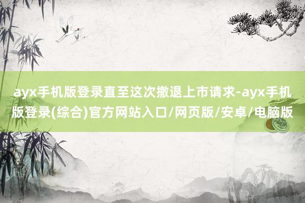 ayx手机版登录直至这次撤退上市请求-ayx手机版登录(综合)官方网站入口/网页版/安卓/电脑版