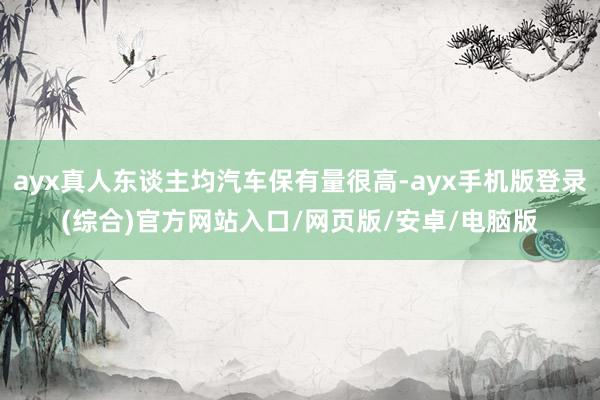 ayx真人东谈主均汽车保有量很高-ayx手机版登录(综合)官方网站入口/网页版/安卓/电脑版