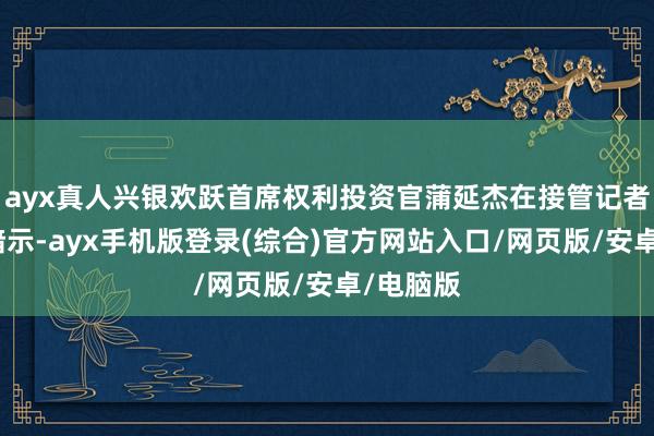 ayx真人兴银欢跃首席权利投资官蒲延杰在接管记者采访时暗示-ayx手机版登录(综合)官方网站入口/网页版/安卓/电脑版