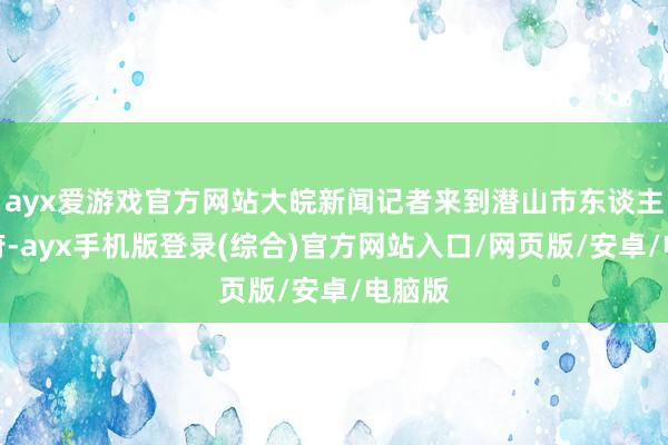 ayx爱游戏官方网站大皖新闻记者来到潜山市东谈主民政府-ayx手机版登录(综合)官方网站入口/网页版/安卓/电脑版