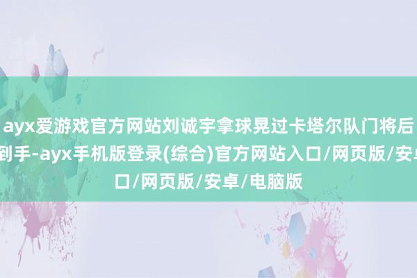 ayx爱游戏官方网站刘诚宇拿球晃过卡塔尔队门将后推射佛门到手-ayx手机版登录(综合)官方网站入口/网页版/安卓/电脑版