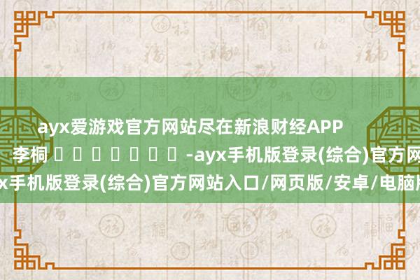 ayx爱游戏官方网站尽在新浪财经APP 背负裁剪:李桐 -ayx手机版登录(综合)官方网站入口/网页版/安卓/电脑版