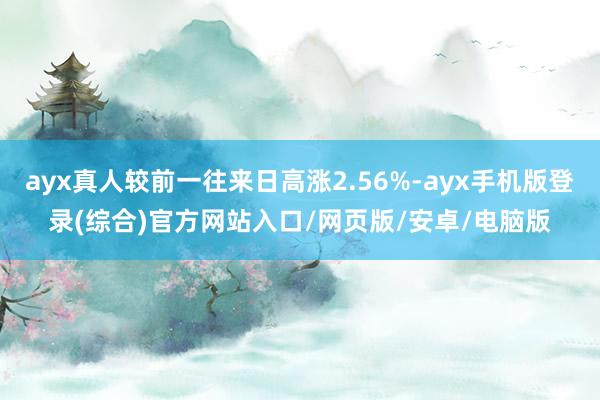 ayx真人较前一往来日高涨2.56%-ayx手机版登录(综合)官方网站入口/网页版/安卓/电脑版