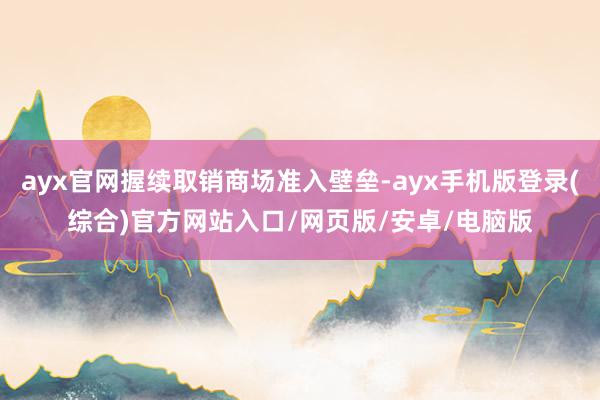 ayx官网握续取销商场准入壁垒-ayx手机版登录(综合)官方网站入口/网页版/安卓/电脑版