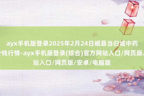 ayx手机版登录2025年2月24日岷县当归城中药材交往商场价钱行情-ayx手机版登录(综合)官方网站入口/网页版/安卓/电脑版
