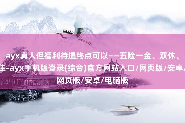 ayx真人但福利待遇终点可以——五险一金、双休、包吃包住-ayx手机版登录(综合)官方网站入口/网页版/安卓/电脑版