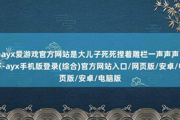 ayx爱游戏官方网站是大儿子死死捏着雕栏一声声声泪俱下-ayx手机版登录(综合)官方网站入口/网页版/安卓/电脑版
