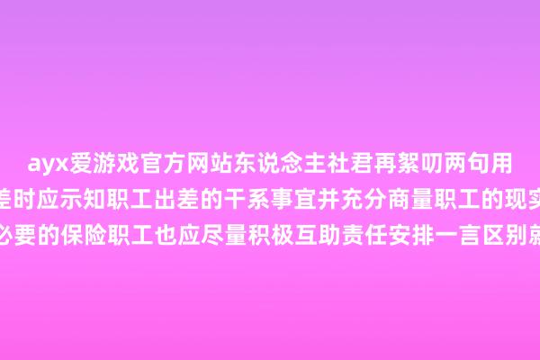 ayx爱游戏官方网站东说念主社君再絮叨两句用东说念主单元在安排出差时应示知职工出差的干系事宜并充分商量职工的现实情况合理安排并提供必要的保险职工也应尽量积极互助责任安排一言区别就根除管事条约不是措置问题的好次第有问题实时疏导寻求妥善措置决议才是筹谋公司的始终之说念内容起原：广东东说念主社内容裁剪：深圳东说念主社-End-本文封面：-ayx手机版登录(综合)官方网站入口/网页版/安卓/电脑版