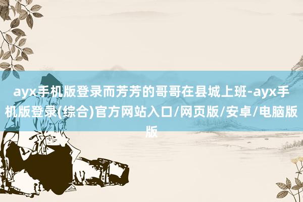 ayx手机版登录而芳芳的哥哥在县城上班-ayx手机版登录(综合)官方网站入口/网页版/安卓/电脑版
