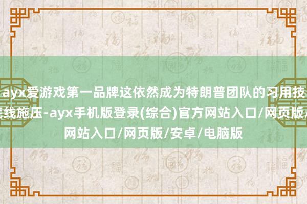 ayx爱游戏第一品牌这依然成为特朗普团队的习用技艺:上来就底线施压-ayx手机版登录(综合)官方网站入口/网页版/安卓/电脑版