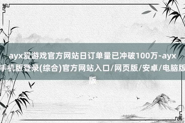 ayx爱游戏官方网站日订单量已冲破100万-ayx手机版登录(综合)官方网站入口/网页版/安卓/电脑版