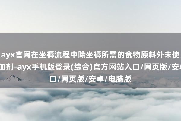 ayx官网在坐褥流程中除坐褥所需的食物原料外未使用食物添加剂-ayx手机版登录(综合)官方网站入口/网页版/安卓/电脑版