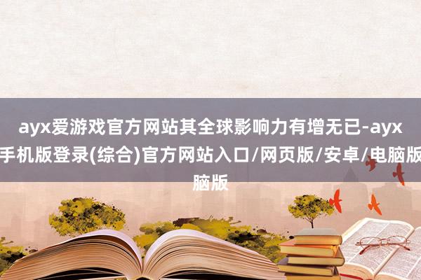 ayx爱游戏官方网站其全球影响力有增无已-ayx手机版登录(综合)官方网站入口/网页版/安卓/电脑版