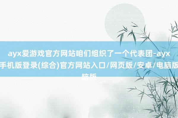 ayx爱游戏官方网站咱们组织了一个代表团-ayx手机版登录(综合)官方网站入口/网页版/安卓/电脑版