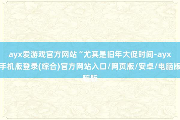 ayx爱游戏官方网站“尤其是旧年大促时间-ayx手机版登录(综合)官方网站入口/网页版/安卓/电脑版