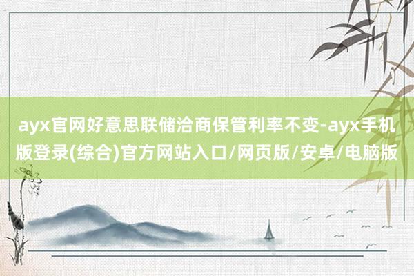 ayx官网好意思联储洽商保管利率不变-ayx手机版登录(综合)官方网站入口/网页版/安卓/电脑版