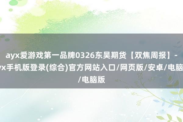 ayx爱游戏第一品牌0326东吴期货【双焦周报】-ayx手机版登录(综合)官方网站入口/网页版/安卓/电脑版