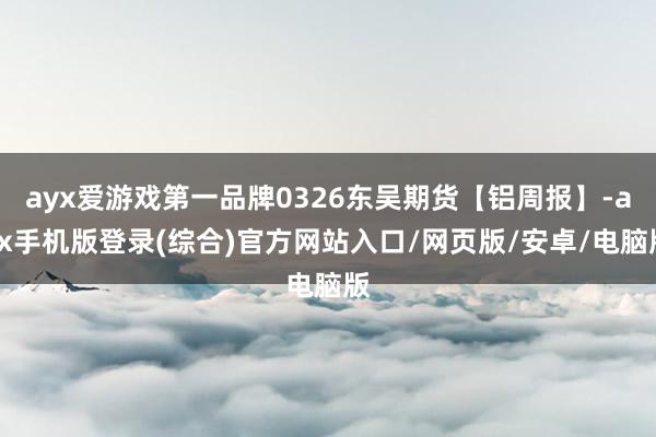 ayx爱游戏第一品牌0326东吴期货【铝周报】-ayx手机版登录(综合)官方网站入口/网页版/安卓/电脑版