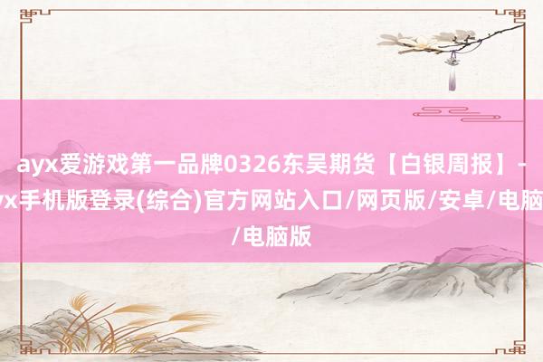 ayx爱游戏第一品牌0326东吴期货【白银周报】-ayx手机版登录(综合)官方网站入口/网页版/安卓/电脑版