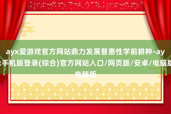ayx爱游戏官方网站鼎力发展普惠性学前耕种-ayx手机版登录(综合)官方网站入口/网页版/安卓/电脑版