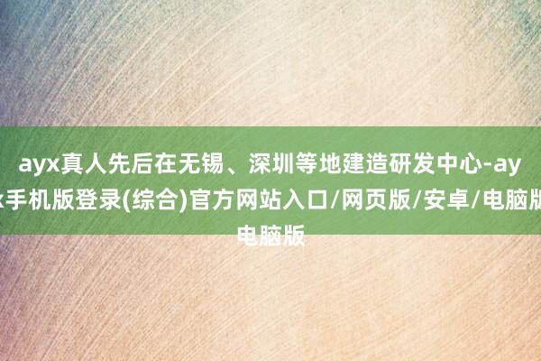 ayx真人先后在无锡、深圳等地建造研发中心-ayx手机版登录(综合)官方网站入口/网页版/安卓/电脑版