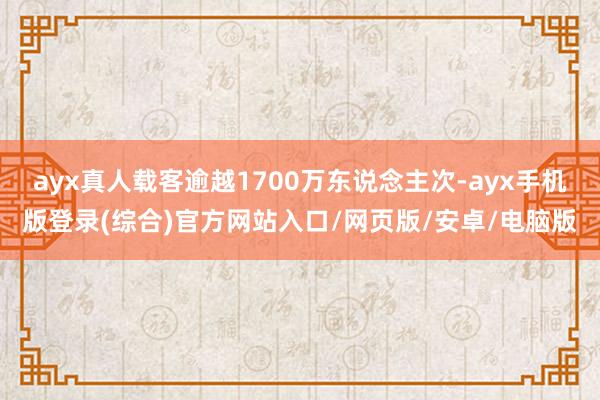 ayx真人载客逾越1700万东说念主次-ayx手机版登录(综合)官方网站入口/网页版/安卓/电脑版