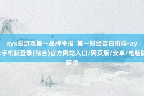 ayx爱游戏第一品牌举报  第一财经告白衔尾-ayx手机版登录(综合)官方网站入口/网页版/安卓/电脑版