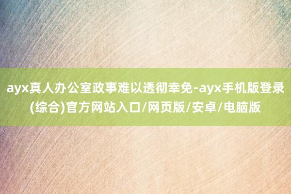 ayx真人办公室政事难以透彻幸免-ayx手机版登录(综合)官方网站入口/网页版/安卓/电脑版