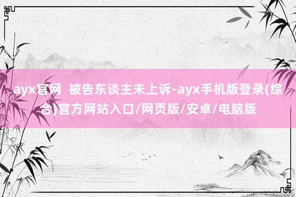 ayx官网  被告东谈主未上诉-ayx手机版登录(综合)官方网站入口/网页版/安卓/电脑版