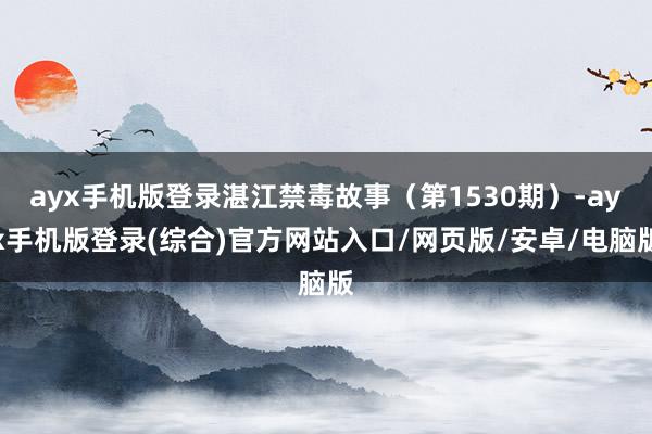 ayx手机版登录湛江禁毒故事（第1530期）-ayx手机版登录(综合)官方网站入口/网页版/安卓/电脑版