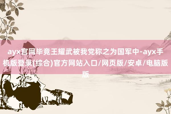 ayx官网毕竟王耀武被我党称之为国军中-ayx手机版登录(综合)官方网站入口/网页版/安卓/电脑版