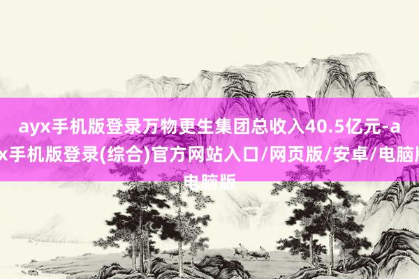 ayx手机版登录万物更生集团总收入40.5亿元-ayx手机版登录(综合)官方网站入口/网页版/安卓/电脑版