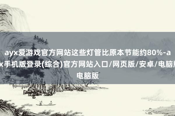 ayx爱游戏官方网站这些灯管比原本节能约80%-ayx手机版登录(综合)官方网站入口/网页版/安卓/电脑版