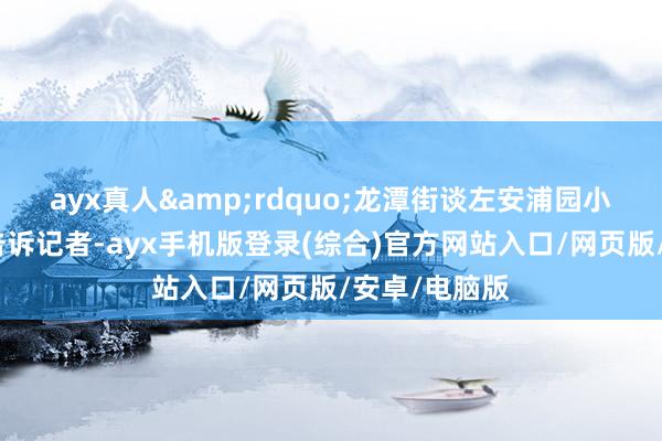 ayx真人&rdquo;龙潭街谈左安浦园小区住户徐鹤告诉记者-ayx手机版登录(综合)官方网站入口/网页版/安卓/电脑版