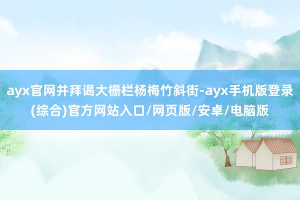 ayx官网并拜谒大栅栏杨梅竹斜街-ayx手机版登录(综合)官方网站入口/网页版/安卓/电脑版
