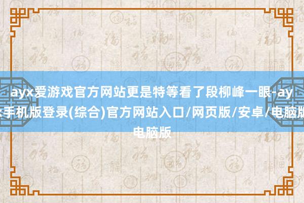 ayx爱游戏官方网站更是特等看了段柳峰一眼-ayx手机版登录(综合)官方网站入口/网页版/安卓/电脑版
