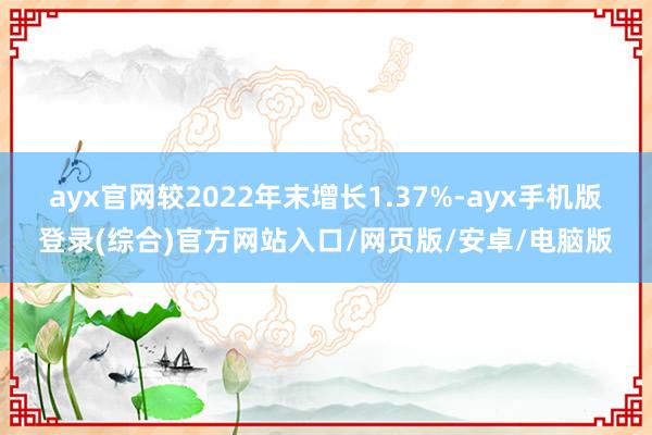 ayx官网较2022年末增长1.37%-ayx手机版登录(综合)官方网站入口/网页版/安卓/电脑版
