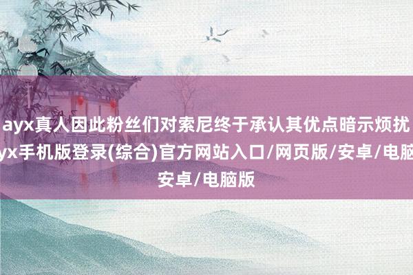 ayx真人因此粉丝们对索尼终于承认其优点暗示烦扰-ayx手机版登录(综合)官方网站入口/网页版/安卓/电脑版