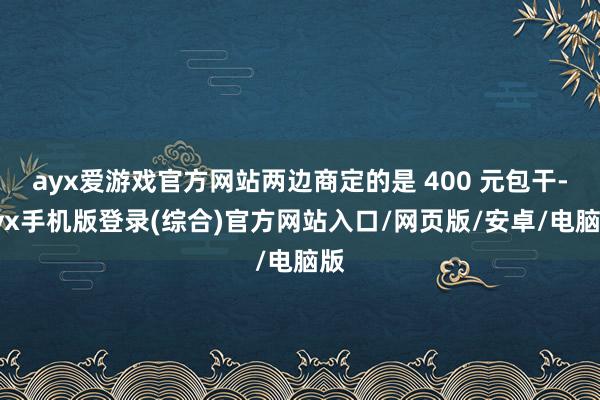 ayx爱游戏官方网站两边商定的是 400 元包干-ayx手机版登录(综合)官方网站入口/网页版/安卓/电脑版