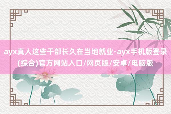 ayx真人这些干部长久在当地就业-ayx手机版登录(综合)官方网站入口/网页版/安卓/电脑版
