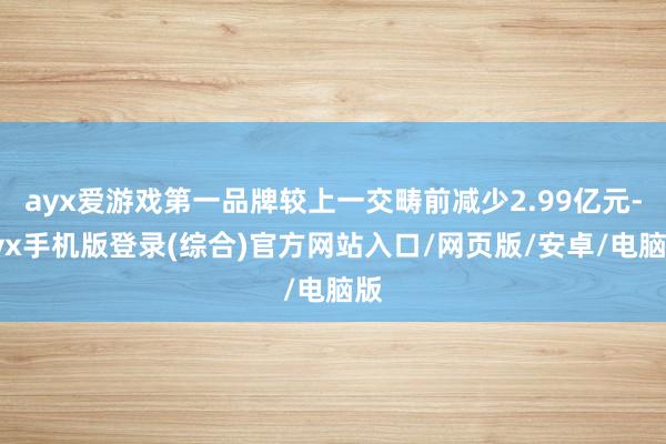 ayx爱游戏第一品牌较上一交畴前减少2.99亿元-ayx手机版登录(综合)官方网站入口/网页版/安卓/电脑版