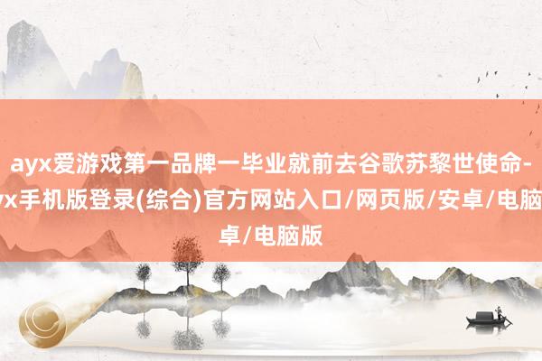 ayx爱游戏第一品牌一毕业就前去谷歌苏黎世使命-ayx手机版登录(综合)官方网站入口/网页版/安卓/电脑版