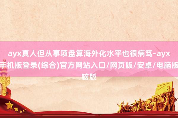 ayx真人但从事项盘算海外化水平也很病笃-ayx手机版登录(综合)官方网站入口/网页版/安卓/电脑版
