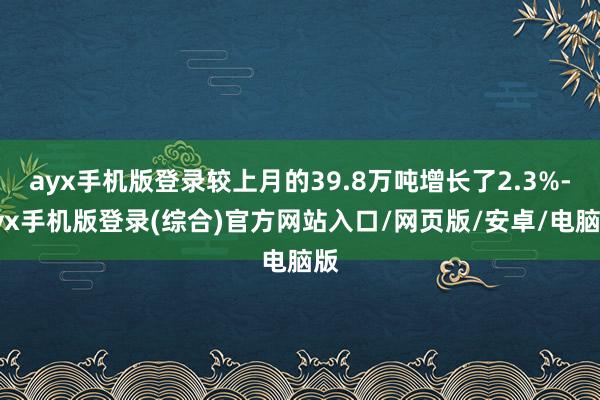 ayx手机版登录较上月的39.8万吨增长了2.3%-ayx手机版登录(综合)官方网站入口/网页版/安卓/电脑版
