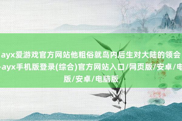 ayx爱游戏官方网站他粗俗就岛内后生对大陆的领会误区-ayx手机版登录(综合)官方网站入口/网页版/安卓/电脑版