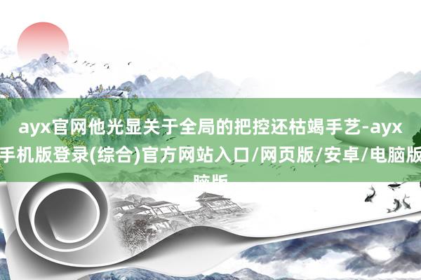 ayx官网他光显关于全局的把控还枯竭手艺-ayx手机版登录(综合)官方网站入口/网页版/安卓/电脑版