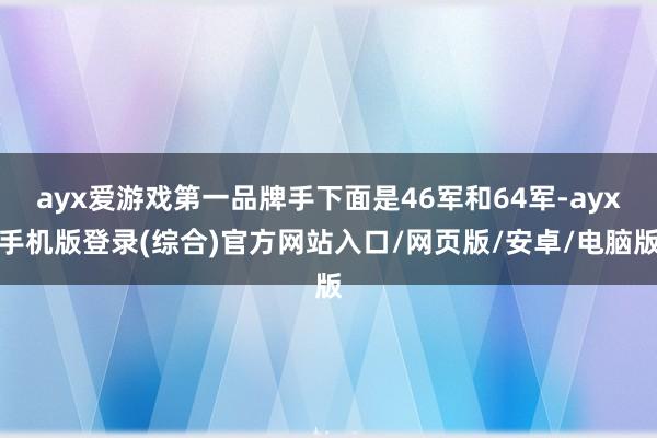 ayx爱游戏第一品牌手下面是46军和64军-ayx手机版登录(综合)官方网站入口/网页版/安卓/电脑版